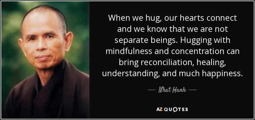 When we hug, our hearts connect and we know that we are not separate beings. Hugging with mindfulness and concentration can bring reconciliation, healing, understanding, and much happiness. - Nhat Hanh
