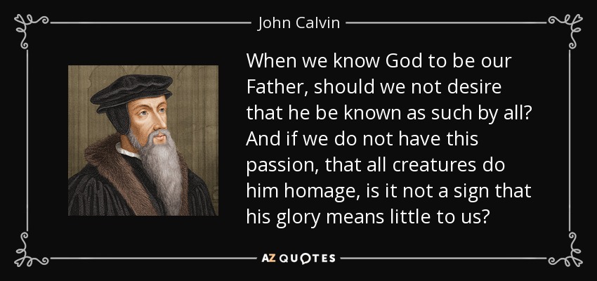 When we know God to be our Father, should we not desire that he be known as such by all? And if we do not have this passion, that all creatures do him homage, is it not a sign that his glory means little to us? - John Calvin