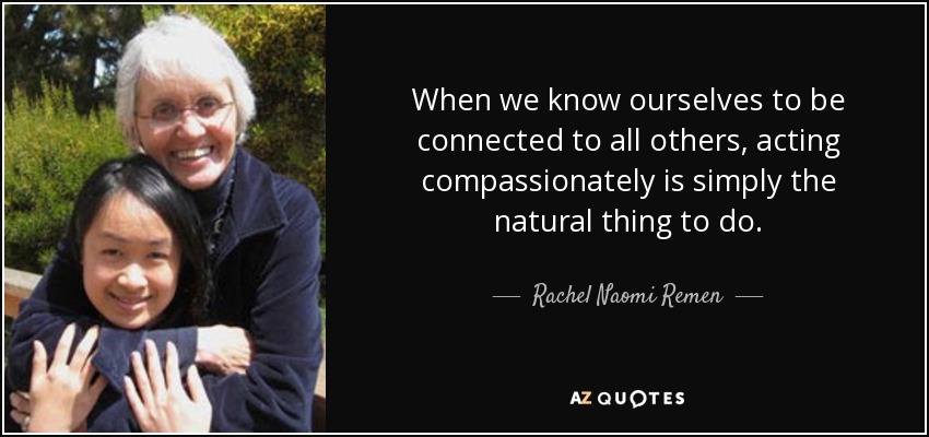 When we know ourselves to be connected to all others, acting compassionately is simply the natural thing to do. - Rachel Naomi Remen