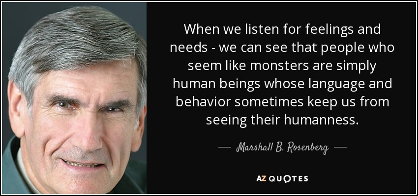 When we listen for feelings and needs - we can see that people who seem like monsters are simply human beings whose language and behavior sometimes keep us from seeing their humanness. - Marshall B. Rosenberg