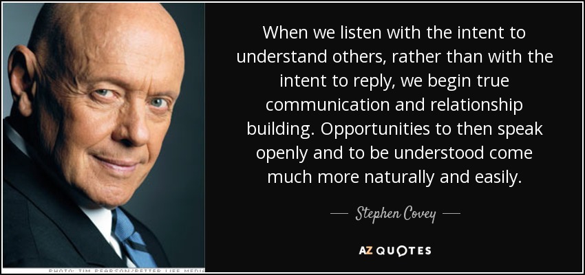 When we listen with the intent to understand others, rather than with the intent to reply, we begin true communication and relationship building. Opportunities to then speak openly and to be understood come much more naturally and easily. - Stephen Covey