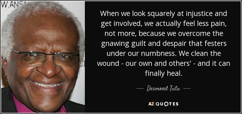 When we look squarely at injustice and get involved, we actually feel less pain, not more, because we overcome the gnawing guilt and despair that festers under our numbness. We clean the wound - our own and others' - and it can finally heal. - Desmond Tutu