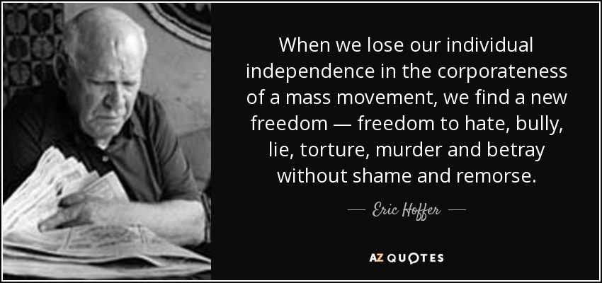 When we lose our individual independence in the corporateness of a mass movement, we find a new freedom — freedom to hate, bully, lie, torture, murder and betray without shame and remorse. - Eric Hoffer