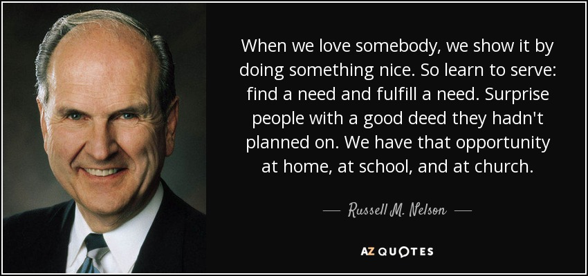 When we love somebody, we show it by doing something nice. So learn to serve: find a need and fulfill a need. Surprise people with a good deed they hadn't planned on. We have that opportunity at home, at school, and at church. - Russell M. Nelson
