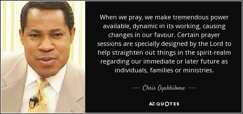 When we pray, we make tremendous power available, dynamic in its working, causing changes in our favour. Certain prayer sessions are specially designed by the Lord to help straighten out things in the spirit-realm regarding our immediate or later future as individuals, families or ministries. - Chris Oyakhilome