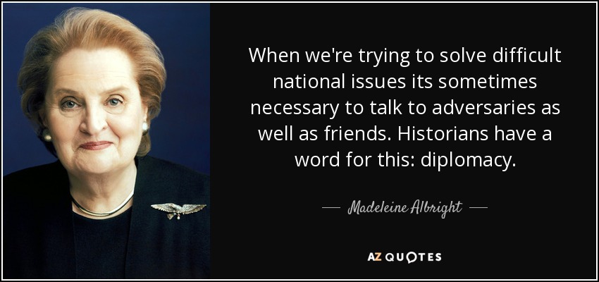 When we're trying to solve difficult national issues its sometimes necessary to talk to adversaries as well as friends. Historians have a word for this: diplomacy. - Madeleine Albright