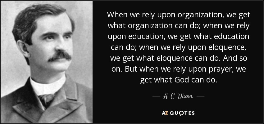 When we rely upon organization, we get what organization can do; when we rely upon education, we get what education can do; when we rely upon eloquence, we get what eloquence can do. And so on. But when we rely upon prayer, we get what God can do. - A. C. Dixon