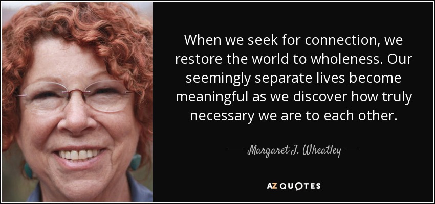 When we seek for connection, we restore the world to wholeness. Our seemingly separate lives become meaningful as we discover how truly necessary we are to each other. - Margaret J. Wheatley