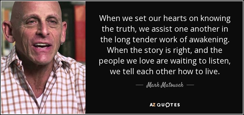 When we set our hearts on knowing the truth, we assist one another in the long tender work of awakening. When the story is right, and the people we love are waiting to listen, we tell each other how to live. - Mark Matousek