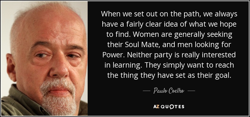 When we set out on the path, we always have a fairly clear idea of what we hope to find. Women are generally seeking their Soul Mate, and men looking for Power. Neither party is really interested in learning. They simply want to reach the thing they have set as their goal. - Paulo Coelho