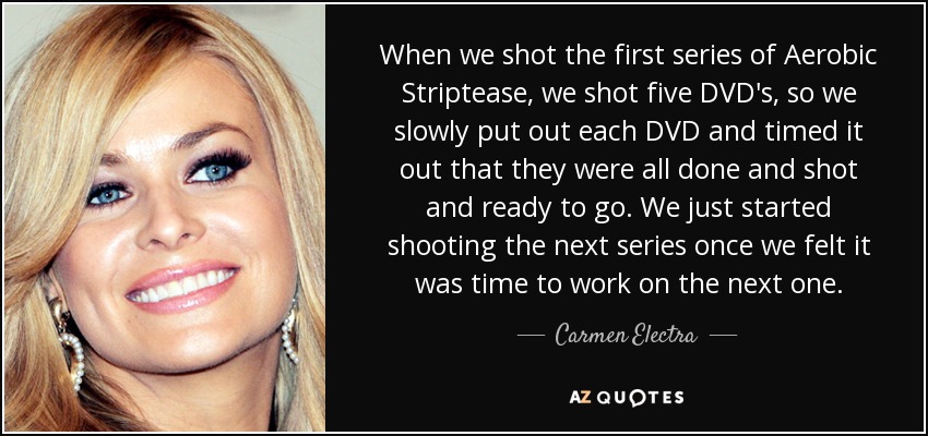 When we shot the first series of Aerobic Striptease, we shot five DVD's, so we slowly put out each DVD and timed it out that they were all done and shot and ready to go. We just started shooting the next series once we felt it was time to work on the next one. - Carmen Electra