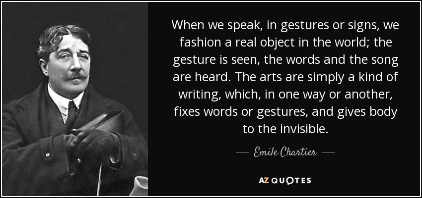 When we speak, in gestures or signs, we fashion a real object in the world; the gesture is seen, the words and the song are heard. The arts are simply a kind of writing, which, in one way or another, fixes words or gestures, and gives body to the invisible. - Emile Chartier