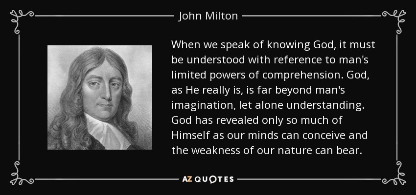 When we speak of knowing God, it must be understood with reference to man's limited powers of comprehension. God, as He really is, is far beyond man's imagination, let alone understanding. God has revealed only so much of Himself as our minds can conceive and the weakness of our nature can bear. - John Milton