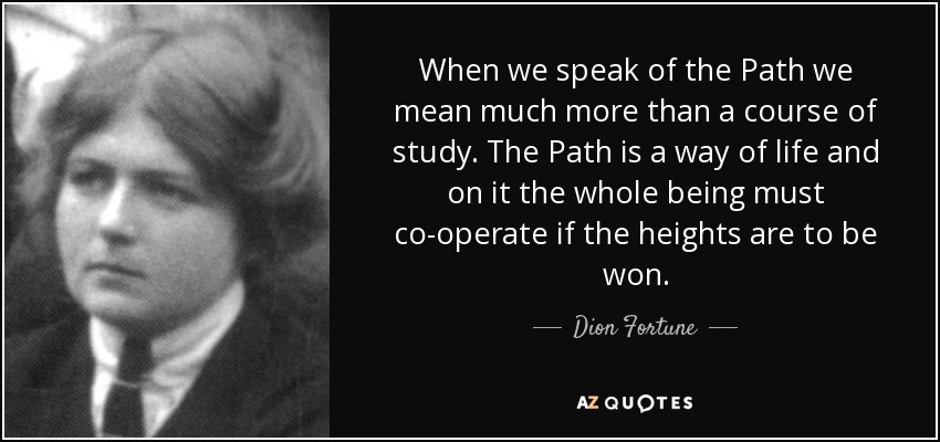 When we speak of the Path we mean much more than a course of study. The Path is a way of life and on it the whole being must co-operate if the heights are to be won. - Dion Fortune