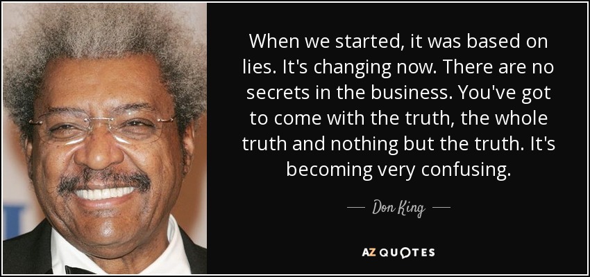 When we started, it was based on lies. It's changing now. There are no secrets in the business. You've got to come with the truth, the whole truth and nothing but the truth. It's becoming very confusing. - Don King