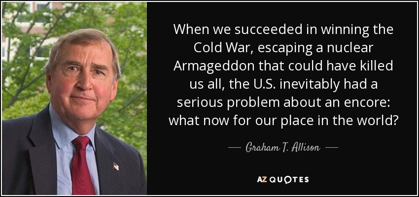 When we succeeded in winning the Cold War, escaping a nuclear Armageddon that could have killed us all, the U.S. inevitably had a serious problem about an encore: what now for our place in the world? - Graham T. Allison