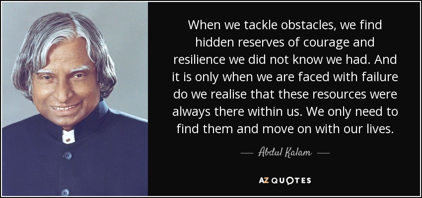 When we tackle obstacles, we find hidden reserves of courage and resilience we did not know we had. And it is only when we are faced with failure do we realise that these resources were always there within us. We only need to find them and move on with our lives. - Abdul Kalam