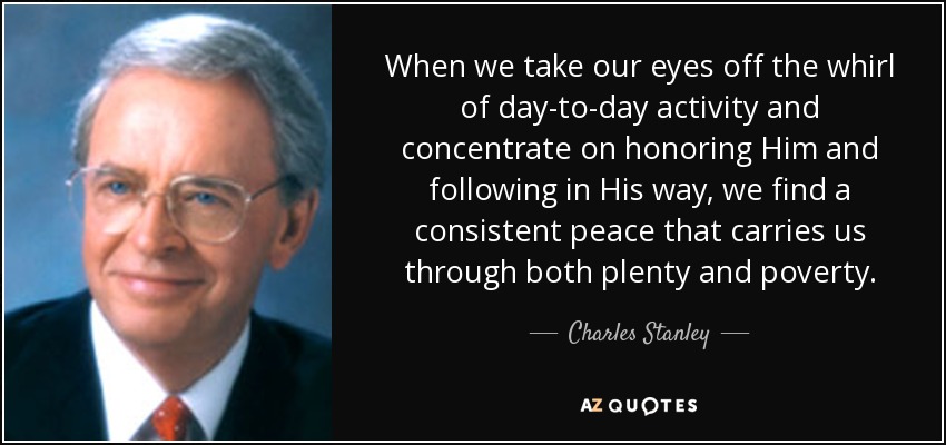 When we take our eyes off the whirl of day-to-day activity and concentrate on honoring Him and following in His way, we find a consistent peace that carries us through both plenty and poverty. - Charles Stanley