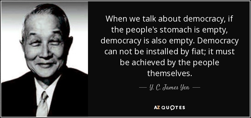 When we talk about democracy, if the people's stomach is empty, democracy is also empty. Democracy can not be installed by fiat; it must be achieved by the people themselves. - Y. C. James Yen