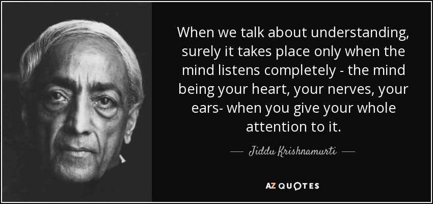 When we talk about understanding, surely it takes place only when the mind listens completely - the mind being your heart, your nerves, your ears- when you give your whole attention to it. - Jiddu Krishnamurti