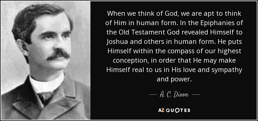 When we think of God, we are apt to think of Him in human form. In the Epiphanies of the Old Testament God revealed Himself to Joshua and others in human form. He puts Himself within the compass of our highest conception, in order that He may make Himself real to us in His love and sympathy and power. - A. C. Dixon