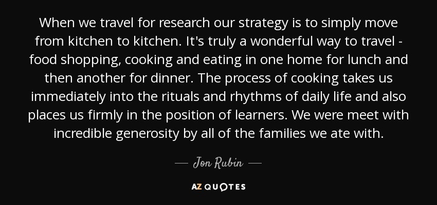 When we travel for research our strategy is to simply move from kitchen to kitchen. It's truly a wonderful way to travel - food shopping, cooking and eating in one home for lunch and then another for dinner. The process of cooking takes us immediately into the rituals and rhythms of daily life and also places us firmly in the position of learners. We were meet with incredible generosity by all of the families we ate with. - Jon Rubin