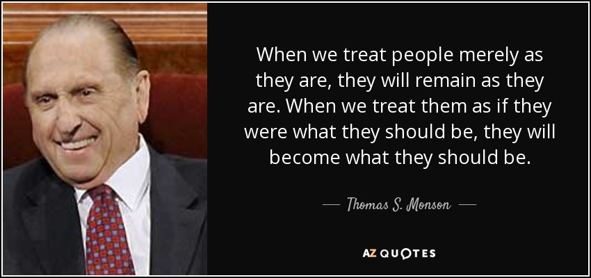 When we treat people merely as they are, they will remain as they are. When we treat them as if they were what they should be, they will become what they should be. - Thomas S. Monson