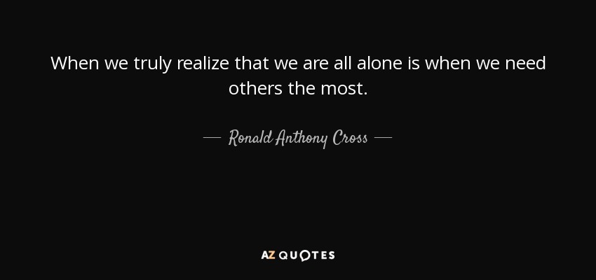 When we truly realize that we are all alone is when we need others the most. - Ronald Anthony Cross