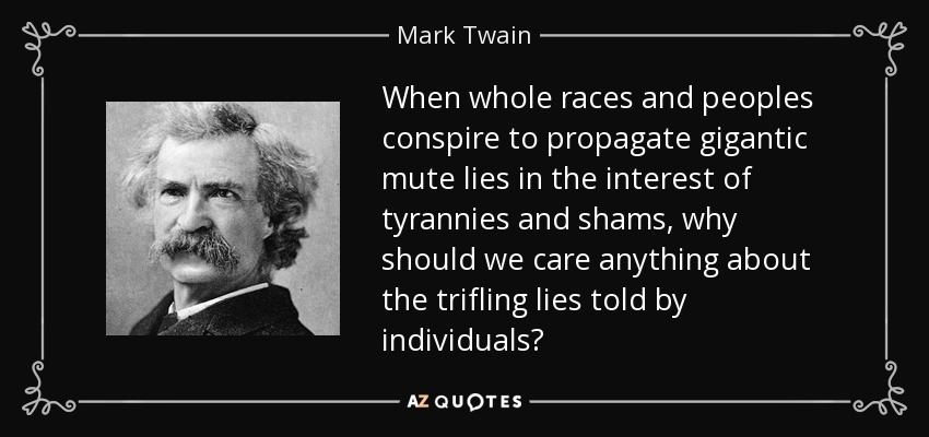 When whole races and peoples conspire to propagate gigantic mute lies in the interest of tyrannies and shams, why should we care anything about the trifling lies told by individuals? - Mark Twain