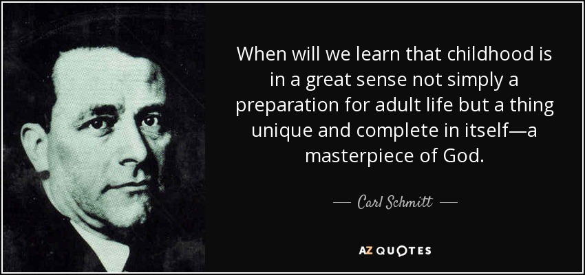 When will we learn that childhood is in a great sense not simply a preparation for adult life but a thing unique and complete in itself—a masterpiece of God. - Carl Schmitt