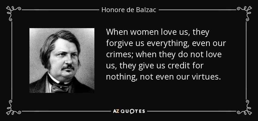 When women love us, they forgive us everything, even our crimes; when they do not love us, they give us credit for nothing, not even our virtues. - Honore de Balzac