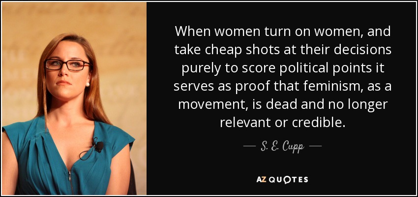 When women turn on women, and take cheap shots at their decisions purely to score political points it serves as proof that feminism, as a movement, is dead and no longer relevant or credible. - S. E. Cupp