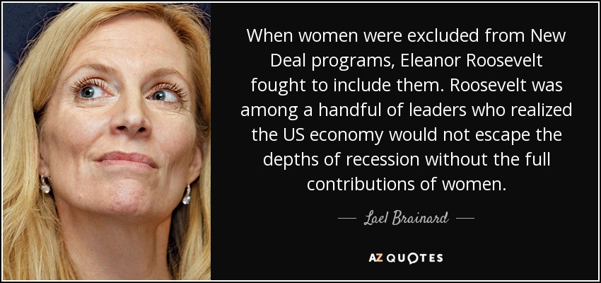 When women were excluded from New Deal programs, Eleanor Roosevelt fought to include them. Roosevelt was among a handful of leaders who realized the US economy would not escape the depths of recession without the full contributions of women. - Lael Brainard