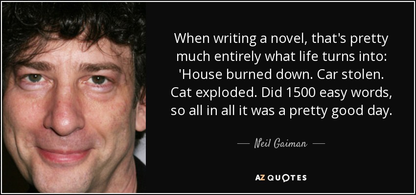 When writing a novel, that's pretty much entirely what life turns into: 'House burned down. Car stolen. Cat exploded. Did 1500 easy words, so all in all it was a pretty good day. - Neil Gaiman