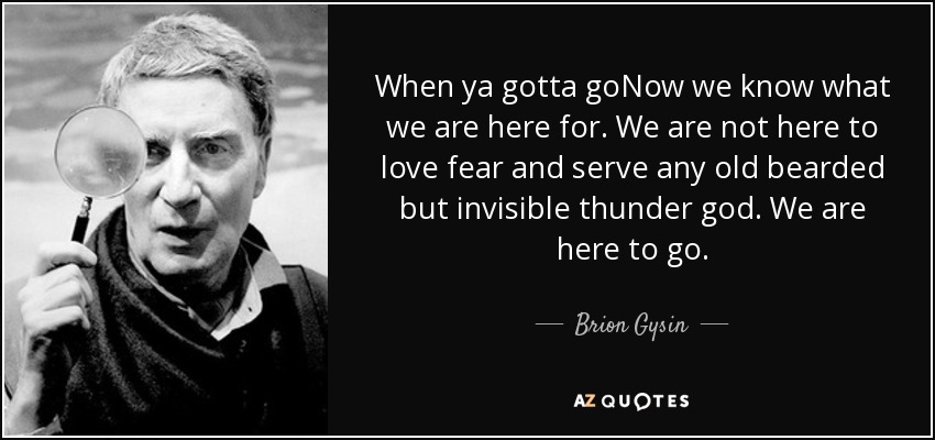 When ya gotta goNow we know what we are here for. We are not here to love fear and serve any old bearded but invisible thunder god. We are here to go. - Brion Gysin