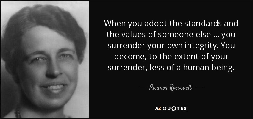 When you adopt the standards and the values of someone else … you surrender your own integrity. You become, to the extent of your surrender, less of a human being. - Eleanor Roosevelt