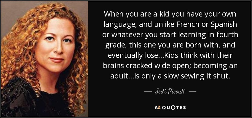 When you are a kid you have your own language, and unlike French or Spanish or whatever you start learning in fourth grade, this one you are born with, and eventually lose...Kids think with their brains cracked wide open; becoming an adult...is only a slow sewing it shut. - Jodi Picoult