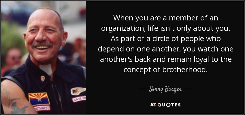 When you are a member of an organization, life isn't only about you. As part of a circle of people who depend on one another, you watch one another's back and remain loyal to the concept of brotherhood. - Sonny Barger