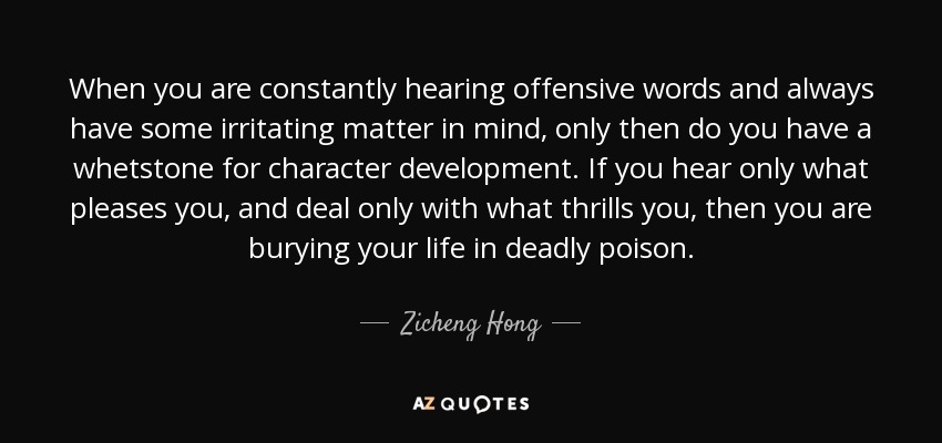 When you are constantly hearing offensive words and always have some irritating matter in mind, only then do you have a whetstone for character development. If you hear only what pleases you, and deal only with what thrills you, then you are burying your life in deadly poison. - Zicheng Hong