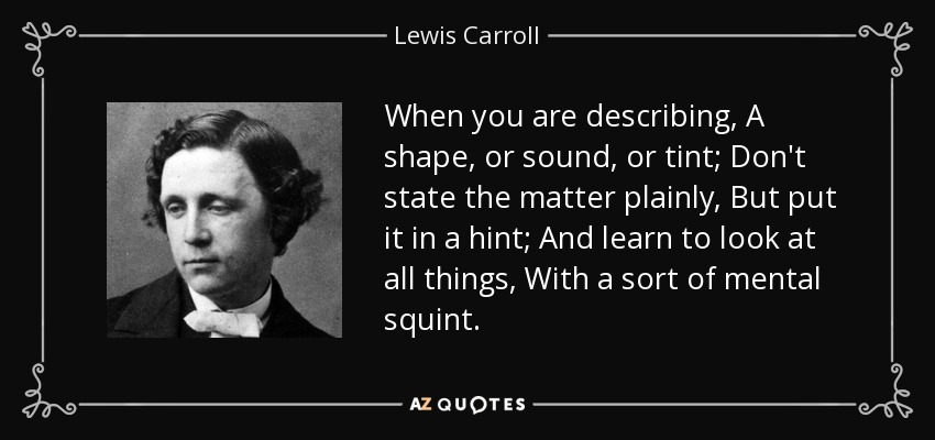 When you are describing, A shape, or sound, or tint; Don't state the matter plainly, But put it in a hint; And learn to look at all things, With a sort of mental squint. - Lewis Carroll
