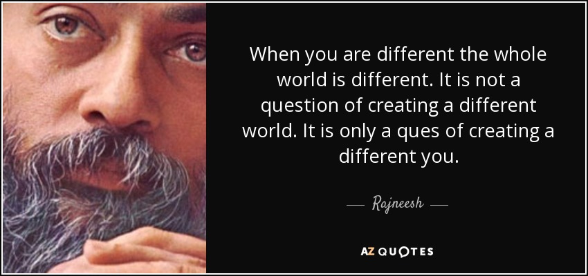 When you are different the whole world is different. It is not a question of creating a different world. It is only a ques of creating a different you. - Rajneesh