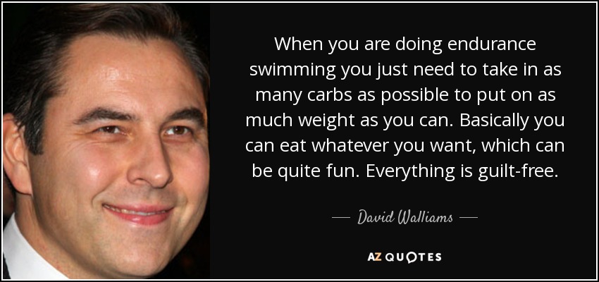 When you are doing endurance swimming you just need to take in as many carbs as possible to put on as much weight as you can. Basically you can eat whatever you want, which can be quite fun. Everything is guilt-free. - David Walliams