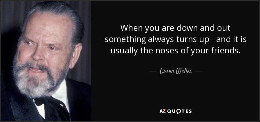 When you are down and out something always turns up - and it is usually the noses of your friends. - Orson Welles