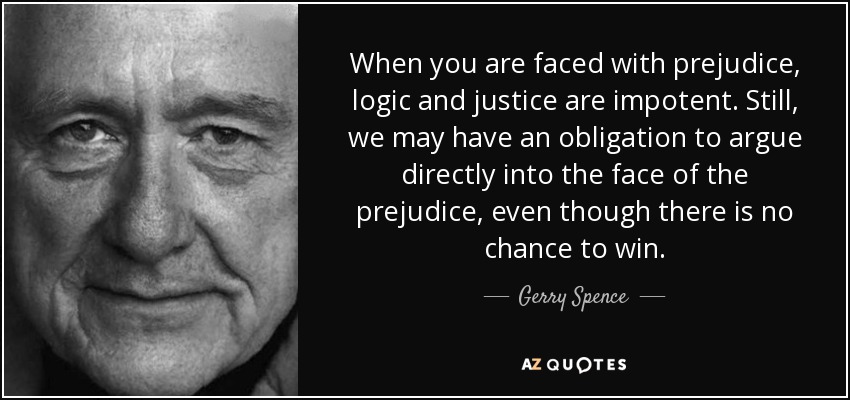 When you are faced with prejudice, logic and justice are impotent. Still, we may have an obligation to argue directly into the face of the prejudice, even though there is no chance to win. - Gerry Spence