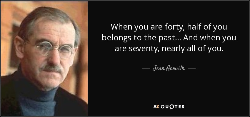 When you are forty, half of you belongs to the past... And when you are seventy, nearly all of you. - Jean Anouilh