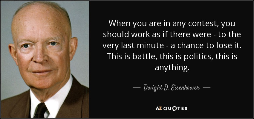 When you are in any contest, you should work as if there were - to the very last minute - a chance to lose it. This is battle, this is politics, this is anything. - Dwight D. Eisenhower