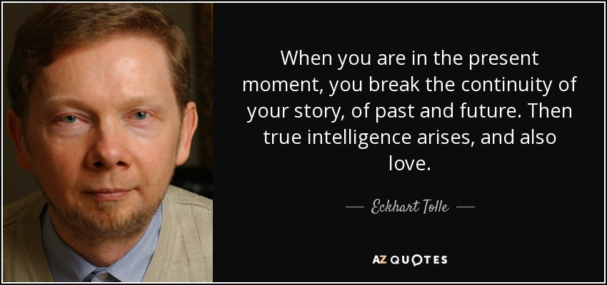 When you are in the present moment, you break the continuity of your story, of past and future. Then true intelligence arises, and also love. - Eckhart Tolle
