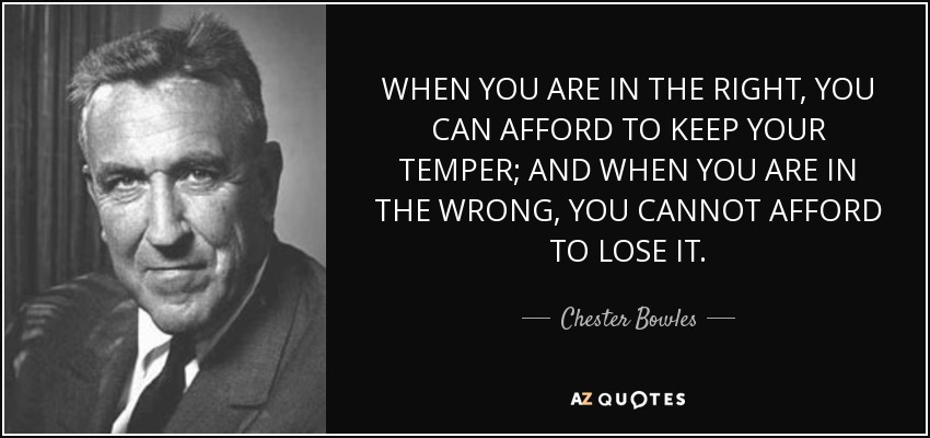 WHEN YOU ARE IN THE RIGHT, YOU CAN AFFORD TO KEEP YOUR TEMPER; AND WHEN YOU ARE IN THE WRONG, YOU CANNOT AFFORD TO LOSE IT. - Chester Bowles