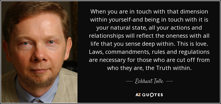 When you are in touch with that dimension within yourself-and being in touch with it is your natural state, all your actions and relationships will reflect the oneness with all life that you sense deep within. This is love. Laws, commandments, rules and regulations are necessary for those who are cut off from who they are, the Truth within. - Eckhart Tolle