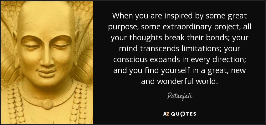 When you are inspired by some great purpose, some extraordinary project, all your thoughts break their bonds; your mind transcends limitations; your conscious expands in every direction; and you find yourself in a great, new and wonderful world. - Patanjali